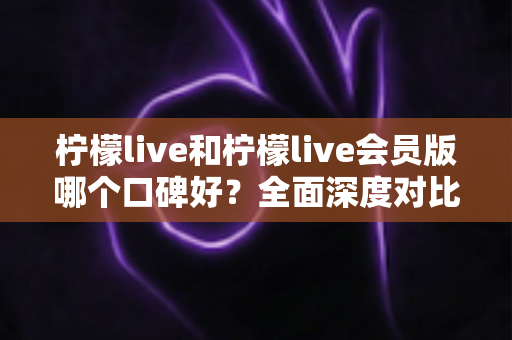 柠檬live和柠檬live会员版哪个口碑好？全面深度对比评测，帮你选出最适合自己的版本