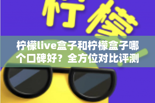 柠檬live盒子和柠檬盒子哪个口碑好？全方位对比评测帮你选对不踩坑