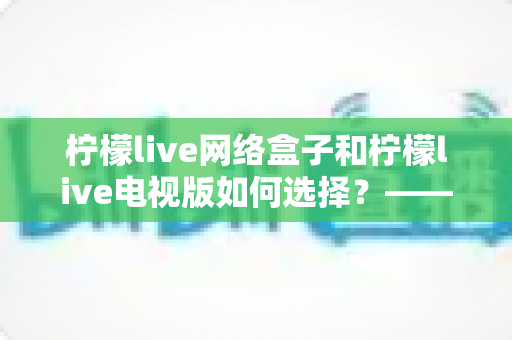 柠檬live网络盒子和柠檬live电视版如何选择？——2024年最全选购指南与深度对比分析