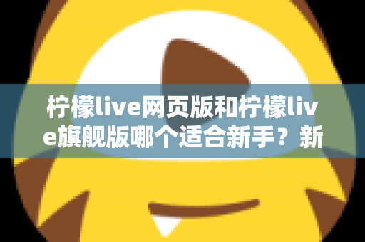 柠檬live网页版和柠檬live旗舰版哪个适合新手？新手入门全方位对比指南与实用选择攻略
