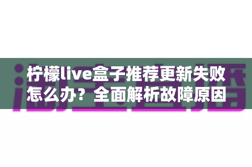 柠檬live盒子推荐更新失败怎么办？全面解析故障原因与实用解决方案指南