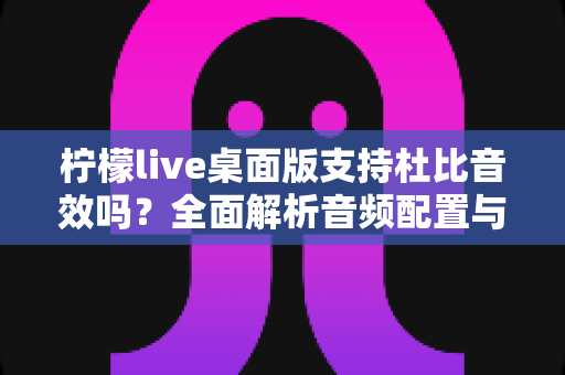 柠檬live桌面版支持杜比音效吗?全面解析音频配置与直播听感体验 柠檬live桌面版支持杜比音效吗?全面解析音频配置与直播听感体验