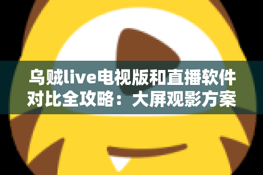 乌贼live电视版和直播软件对比全攻略：大屏观影方案这样选才不踩坑