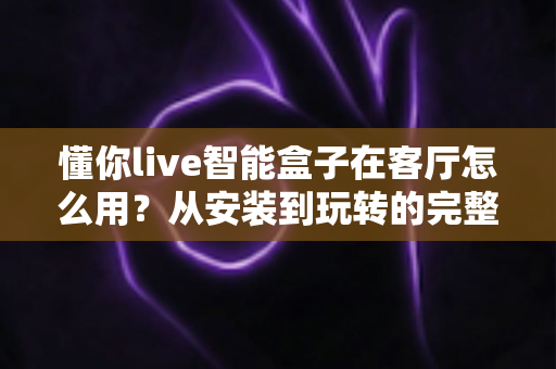 懂你live智能盒子在客厅怎么用？从安装到玩转的完整使用指南