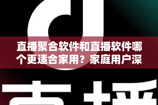 直播聚合软件和直播软件哪个更适合家用？家庭用户深度对比与选购全指南
