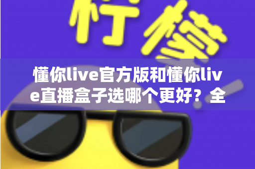 懂你live官方版和懂你live直播盒子选哪个更好？全面对比分析帮你做出最佳选择