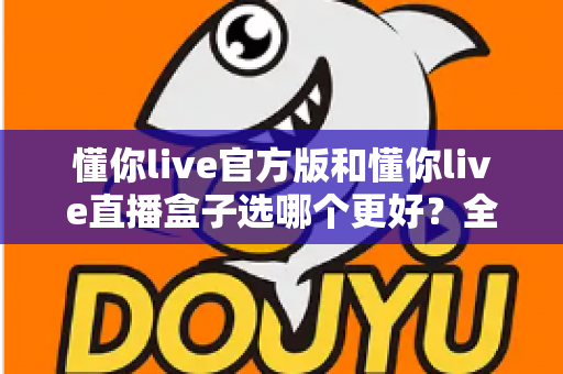 懂你live官方版和懂你live直播盒子选哪个更好？全面对比分析帮你做出最佳选择