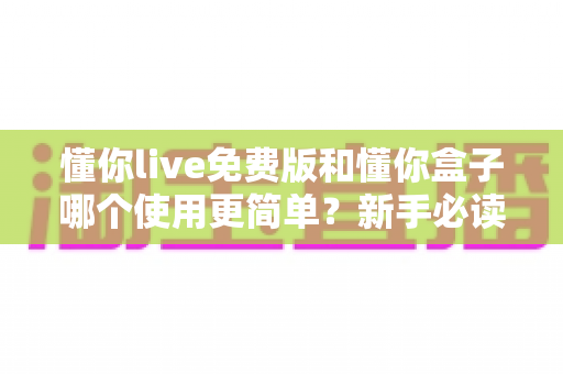 懂你live免费版和懂你盒子哪个使用更简单？新手必读的全方位上手体验对比指南
