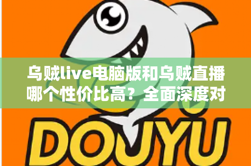 乌贼live电脑版和乌贼直播哪个性价比高？全面深度对比分析，帮你找到最划算的观看选择