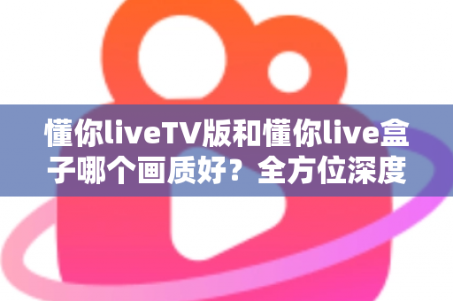 懂你liveTV版和懂你live盒子哪个画质好？全方位深度对比解析，帮你找到最清晰的大屏观影方案