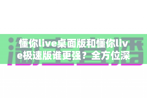 懂你live桌面版和懂你live极速版谁更强？全方位深度对比评测助你精准选择