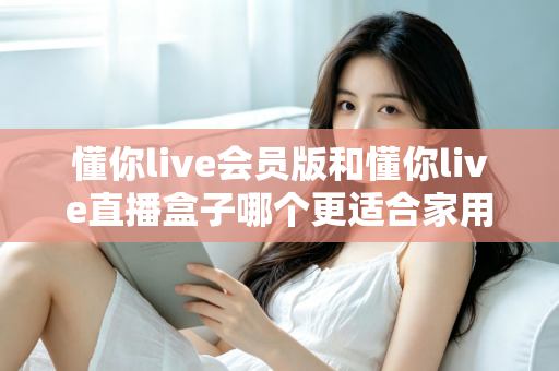 懂你live会员版和懂你live直播盒子哪个更适合家用？家庭娱乐选择全攻略