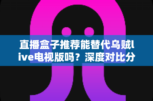 直播盒子推荐能替代乌贼live电视版吗？深度对比分析与选购指南全解析