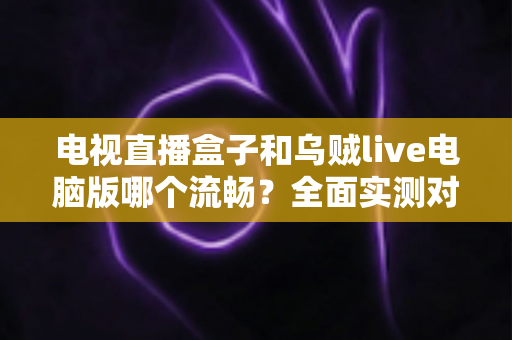 电视直播盒子和乌贼live电脑版哪个流畅？全面实测对比帮你选出最佳观影方案