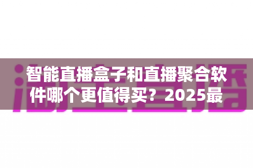 智能直播盒子和直播聚合软件哪个更值得买？2025最新深度对比选购指南，看完这篇不再纠结！