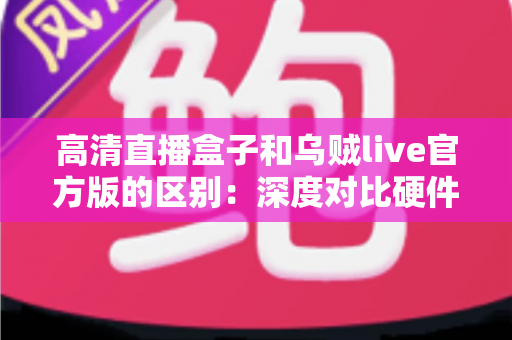 高清直播盒子和乌贼live官方版的区别：深度对比硬件直播与软件直播，助你选对直播方案