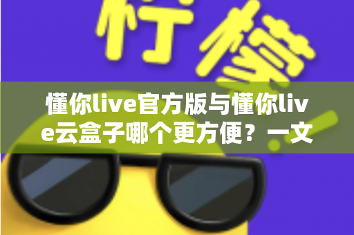 懂你live官方版与懂你live云盒子哪个更方便？一文看懂两大使用方案的优劣与选择技巧