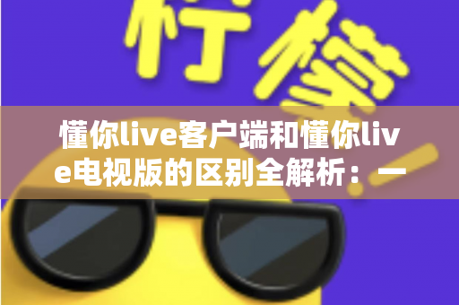 懂你live客户端和懂你live电视版的区别全解析：一文读懂如何选择最适合自己的观影方式
