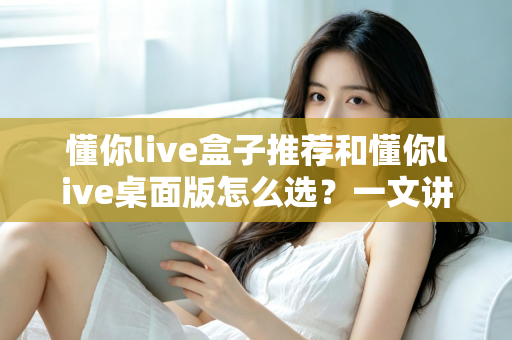 懂你live盒子推荐和懂你live桌面版怎么选？一文讲清两大版本差异与选购全攻略