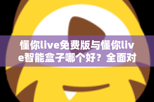 懂你live免费版与懂你live智能盒子哪个好？全面对比分析帮你做出最佳选择