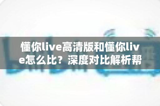 懂你live高清版和懂你live怎么比？深度对比解析帮你选出最适合的版本