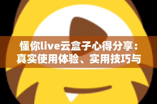 懂你live云盒子心得分享：真实使用体验、实用技巧与避坑指南一站式解析
