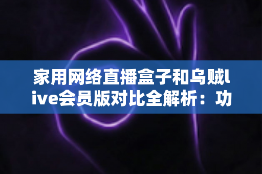 家用网络直播盒子和乌贼live会员版对比全解析：功能、价格与体验一站式深度评测，帮你选对家庭直播方案