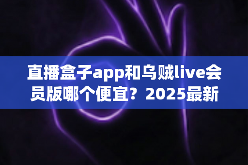 直播盒子app和乌贼live会员版哪个便宜?2025最新会员价格对比与超全省钱选购指南 直播盒子app和乌贼live会员版哪个便宜?2025最新会员价格对比与超全省钱选购指南