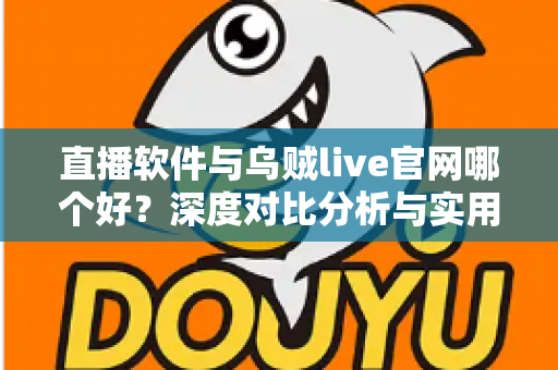 直播软件与乌贼live官网哪个好？深度对比分析与实用选择指南