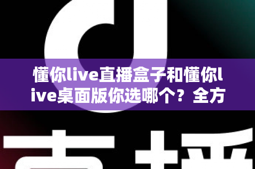 懂你live直播盒子和懂你live桌面版你选哪个？全方位深度对比，助你找到最适合的直播观看方案