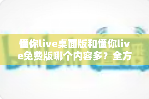 懂你live桌面版和懂你live免费版哪个内容多？全方位对比评测与选择指南