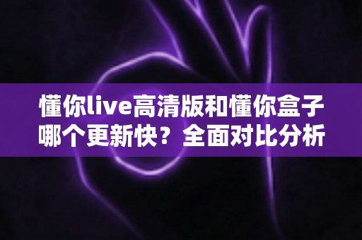 懂你live高清版和懂你盒子哪个更新快？全面对比分析与实用选择指南