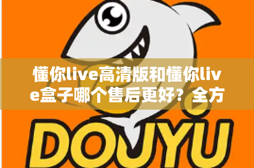 懂你live高清版和懂你live盒子哪个售后更好？全方位售后对比解析，帮你选购不踩坑