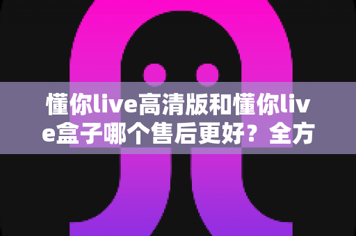 懂你live高清版和懂你live盒子哪个售后更好？全方位售后对比解析，帮你选购不踩坑