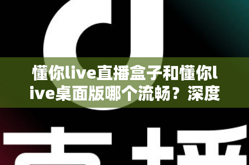 懂你live直播盒子和懂你live桌面版哪个流畅？深度实测对比帮你选对直播工具，观看体验直接拉满