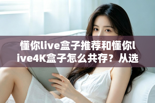 懂你live盒子推荐和懂你live4K盒子怎么共存？从选购到双版本共装的完整实战指南