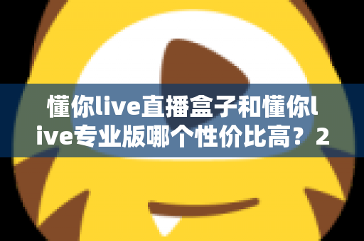 懂你live直播盒子和懂你live专业版哪个性价比高？2025年最全选购对比指南，帮你花对每一分钱