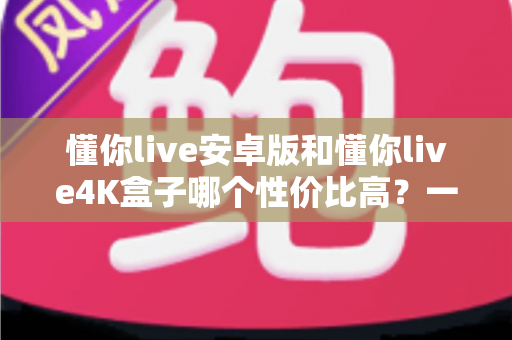 懂你live安卓版和懂你live4K盒子哪个性价比高？一文讲清成本、画质与适用人群