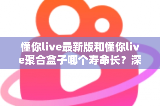 懂你live最新版和懂你live聚合盒子哪个寿命长？深度解析使用寿命差异与实用选购指南