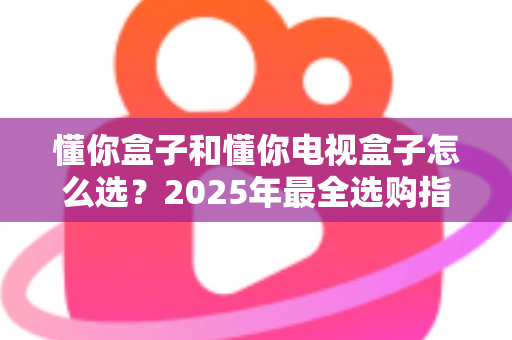 懂你盒子和懂你电视盒子怎么选？2025年最全选购指南：核心区别、适用人群与避坑技巧一次讲透