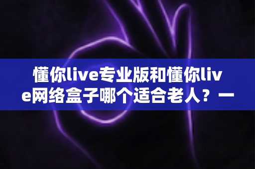 懂你live专业版和懂你live网络盒子哪个适合老人?一文看懂选购要点,让长辈看电视更省心 懂你live专业版和懂你live网络盒子哪个适合老人?一文看懂选购要点,让长辈看电视更省心