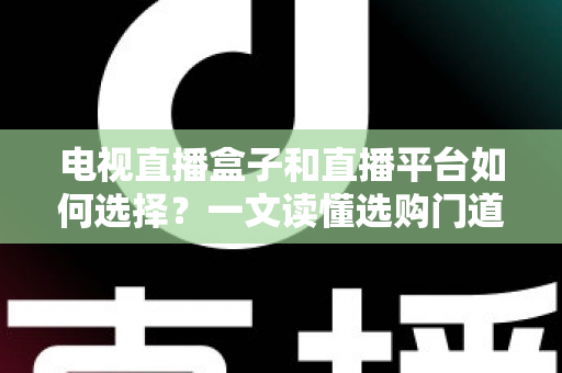 电视直播盒子和直播平台如何选择？一文读懂选购门道与实用避坑攻略