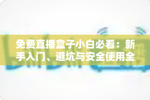 免费直播盒子小白必看：新手入门、避坑与安全使用全攻略