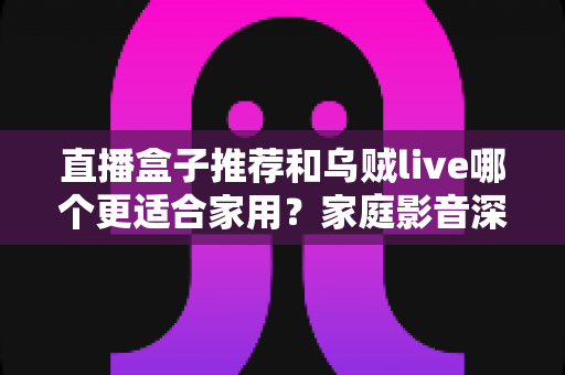 直播盒子推荐和乌贼live哪个更适合家用？家庭影音深度对比与选购指南