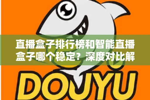 直播盒子排行榜和智能直播盒子哪个稳定？深度对比解析与权威选购指南