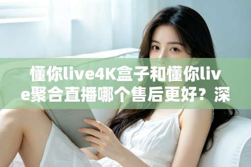懂你live4K盒子和懂你live聚合直播哪个售后更好？深度对比分析与选购指南