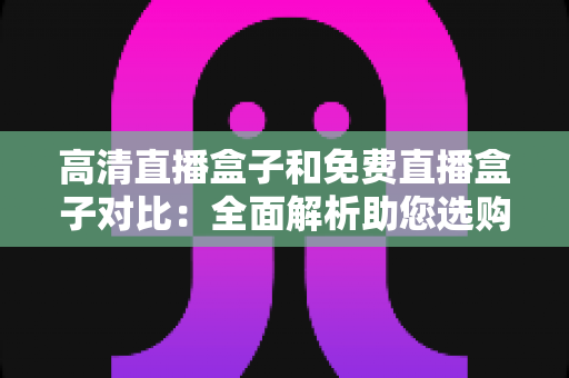 高清直播盒子和免费直播盒子对比：全面解析助您选购不踩坑的直播设备指南