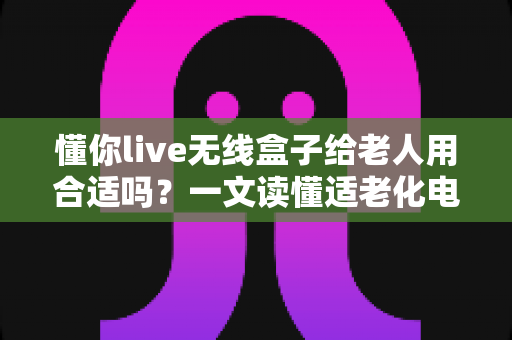 懂你live无线盒子给老人用合适吗？一文读懂适老化电视盒子的真实体验与选购建议