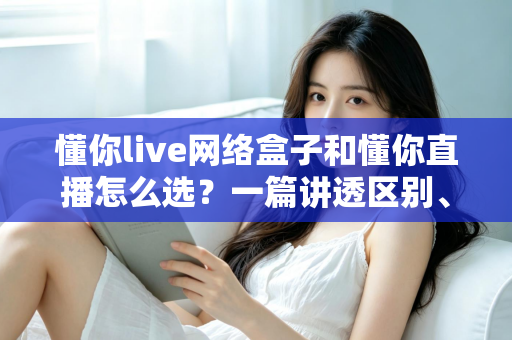 懂你live网络盒子和懂你直播怎么选？一篇讲透区别、优缺点与适用人群的实用选购指南