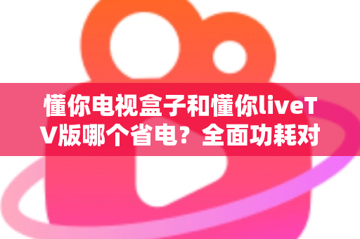 懂你电视盒子和懂你liveTV版哪个省电？全面功耗对比与省电选购指南